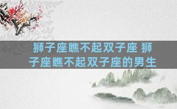 狮子座瞧不起双子座 狮子座瞧不起双子座的男生